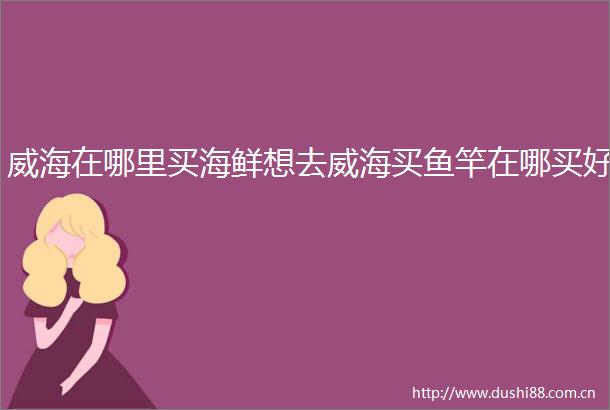 威海在哪里买海鲜想去威海买鱼竿在哪买好