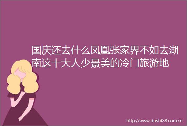 国庆还去什么凤凰张家界不如去湖南这十大人少景美的冷门旅游地