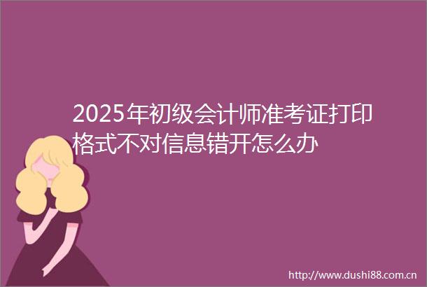 2025年初级会计师准考证打印格式不对信息错开怎么办