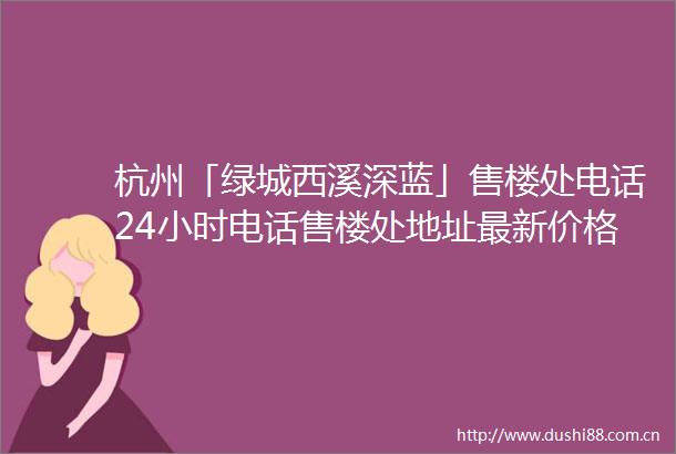 杭州「绿城西溪深蓝」售楼处电话24小时电话售楼处地址最新价格详情