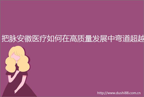 把脉安徽医疗如何在高质量发展中弯道超越