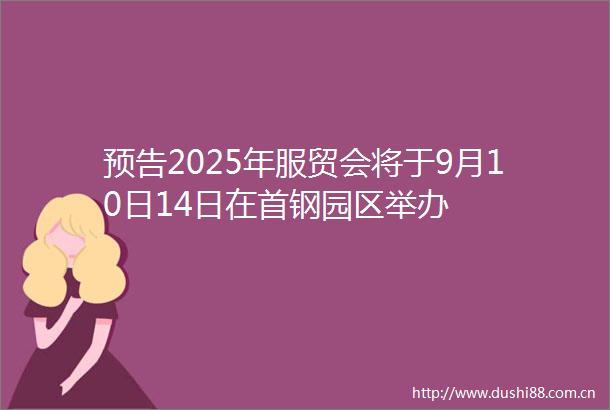 预告2025年服贸会将于9月10日14日在首钢园区举办