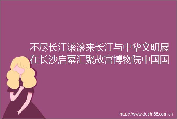 不尽长江滚滚来长江与中华文明展在长沙启幕汇聚故宫博物院博物馆等51家文博机构精品