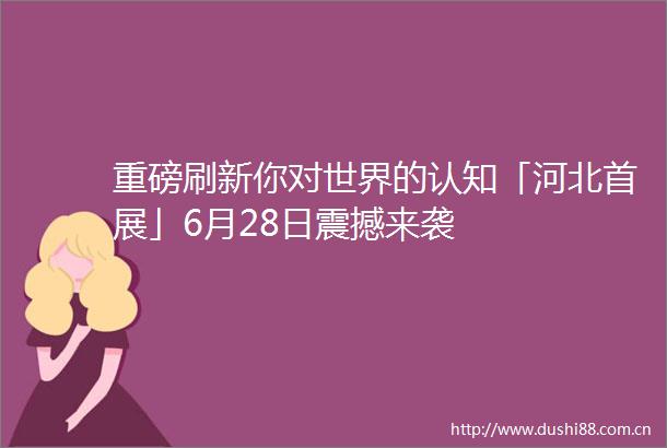 重磅刷新你对世界的认知「河北首展」6月28日震撼来袭