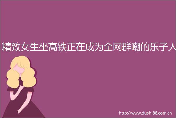 精致女生坐高铁正在成为全网群嘲的乐子人