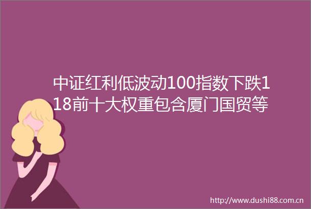 中证红利低波动100指数下跌118前十大权重包含厦门国贸等