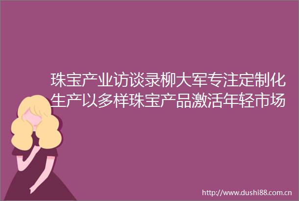 珠宝产业访谈录柳大军专注定制化生产以多样珠宝产品激活年轻市场