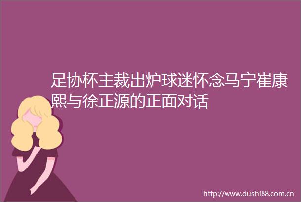 足协杯主裁出炉球迷怀念马宁崔康熙与徐正源的正面对话