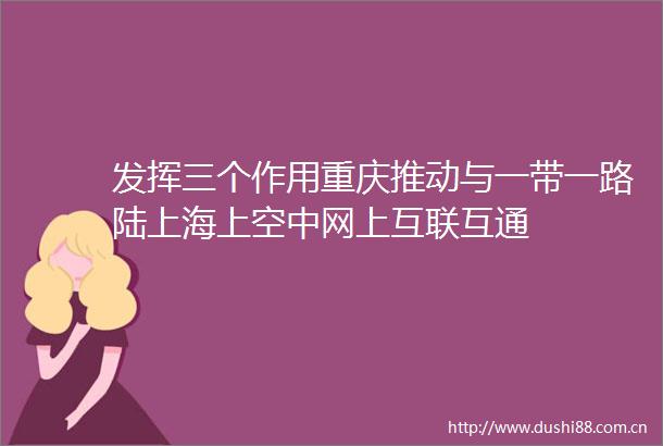 发挥三个作用重庆推动与一带一路陆上海上空中网上互联互通