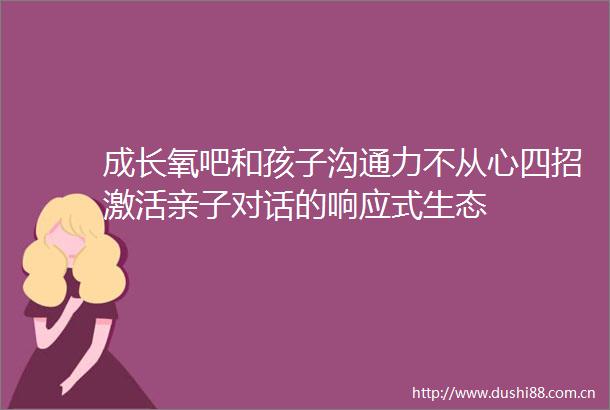 成长氧吧和孩子沟通力不从心四招激活亲子对话的响应式生态