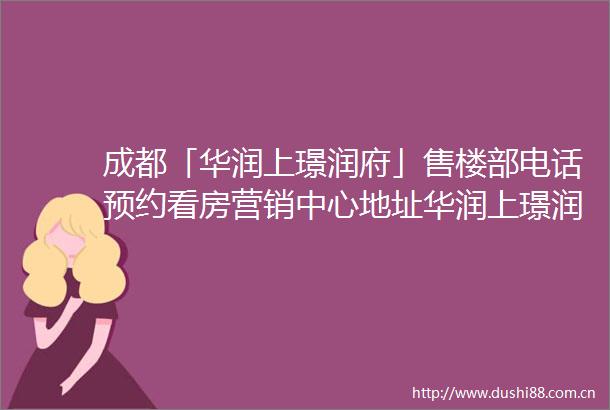 成都「华润上璟润府」售楼部电话预约看房营销中心地址华润上璟润府周边详情规划