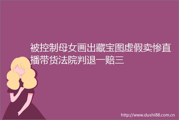 被控制母女画出藏宝图卖惨直播带货判退一赔三