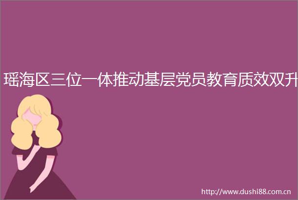 瑶海区三位一体推动基层党员教育质效双升