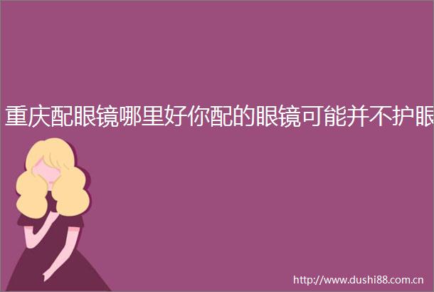 重庆配眼镜哪里好你配的眼镜可能并不护眼