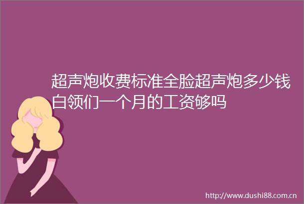 超声炮收费标准全脸超声炮多少钱白领们一个月的工资够吗