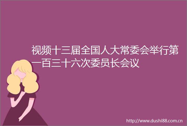视频十三届全国人大常委会举行第一百三十六次委员长会议