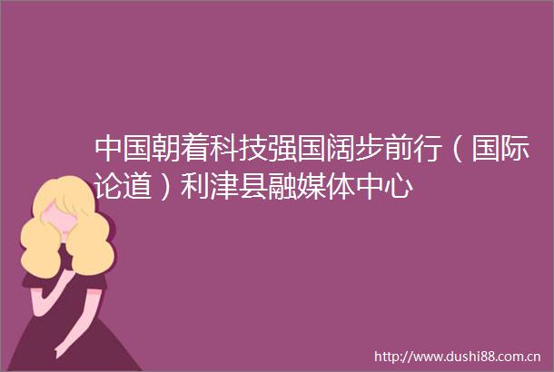 朝着科技强国阔步前行（国际论道）利津县融媒体中心