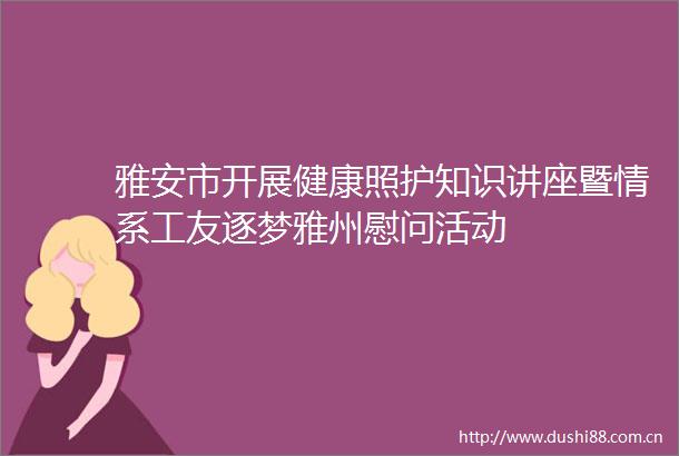 雅安市开展健康照护知识讲座暨情系工友逐梦雅州慰问活动