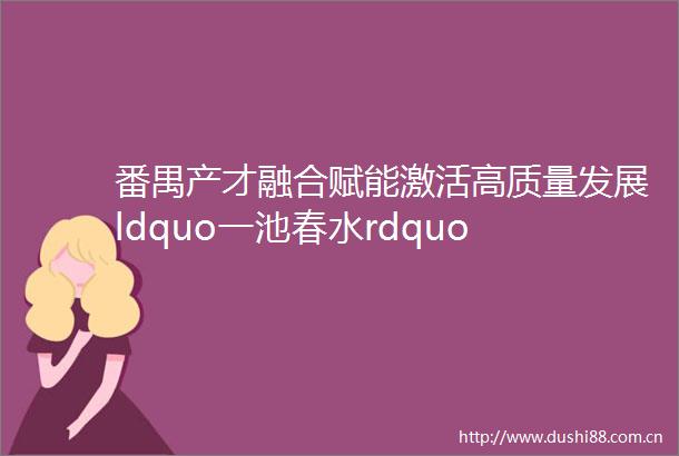 番禺产才融合赋能激活高质量发展ldquo一池春水rdquo