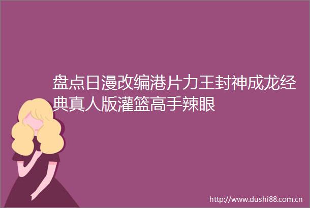 盘点日漫改编港片力王封神成龙经典真人版灌篮高手辣眼
