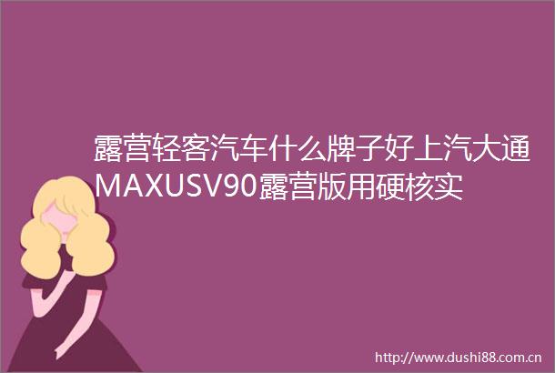 露营轻客汽车什么牌子好上汽大通MAXUSV90露营版用硬核实力证明