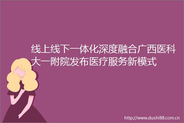 线上线下一体化深度融合广西医科大一附院发布医疗服务新模式