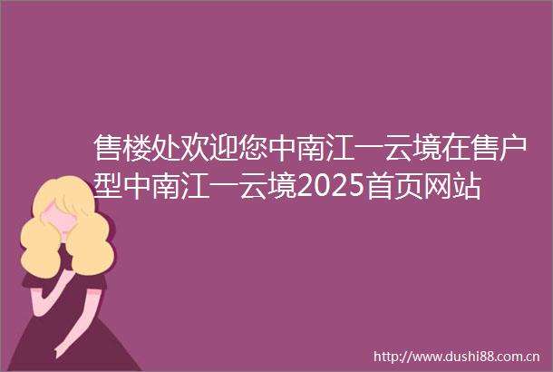 售楼处欢迎您中南江一云境在售户型中南江一云境2025首页网站小区配套最新价格周边详情容积率楼盘详情