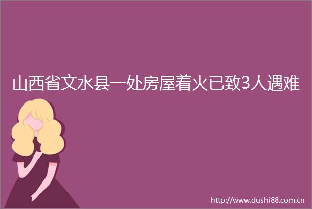 山西省文水县一处房屋着火已致3人遇难