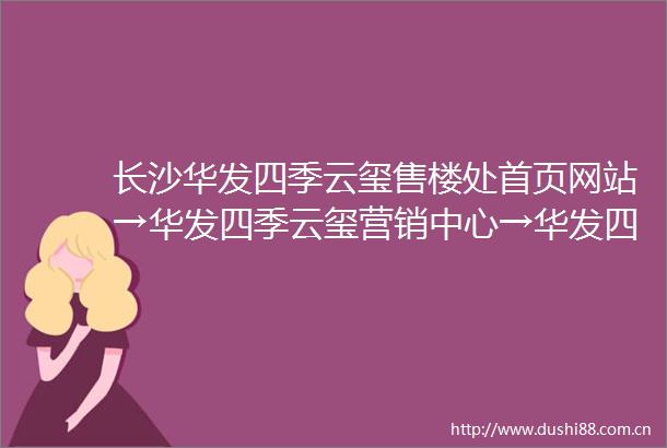 长沙华发四季云玺售楼处首页网站→华发四季云玺营销中心→华发四季云玺欢迎您楼盘详情最新价格户型图容积率售楼处