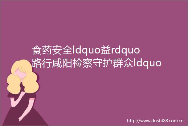 食药安全ldquo益rdquo路行咸阳检察守护群众ldquo舌尖上rdquo的安全