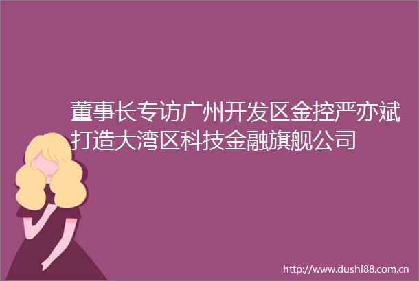 董事长专访广州开发区金控严亦斌打造大湾区科技金融旗舰公司