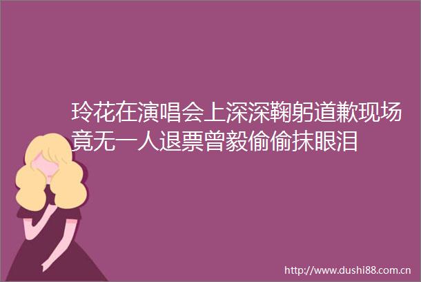 玲花在演唱会上深深鞠躬道歉现场竟无一人退票曾毅偷偷抹眼泪