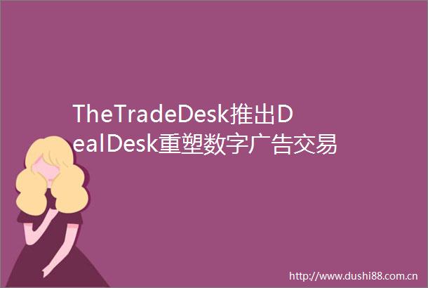 TheTradeDesk推出DealDesk重塑数字交易的洞察与管理模式