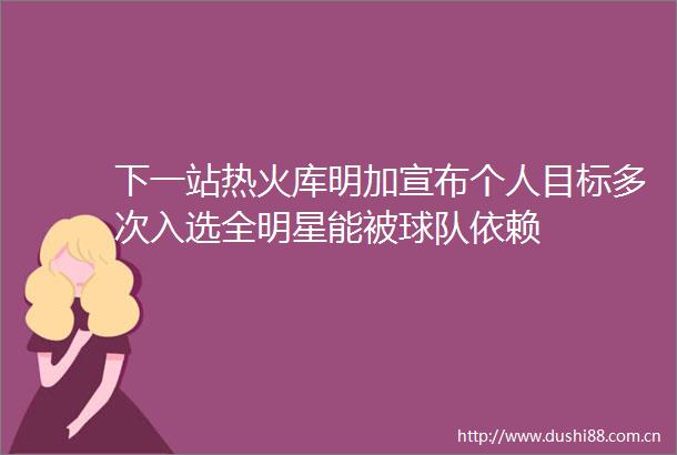 下一站热火库明加宣布个人目标多次入选全明星能被球队依赖