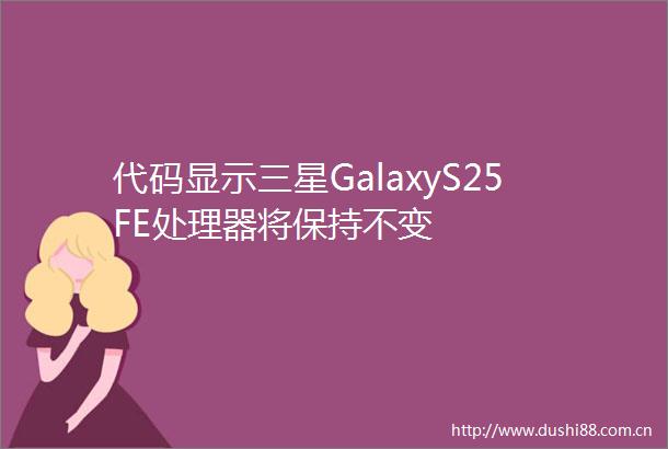 代码显示三星GalaxyS25FE处理器将保持不变
