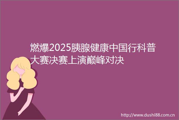 燃爆2025胰腺健康行科普大赛决赛上演巅峰对决