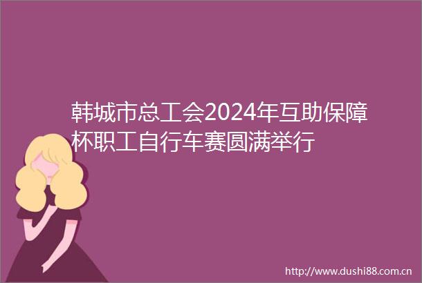韩城市总工会2024年互助保障杯职工自行车赛圆满举行