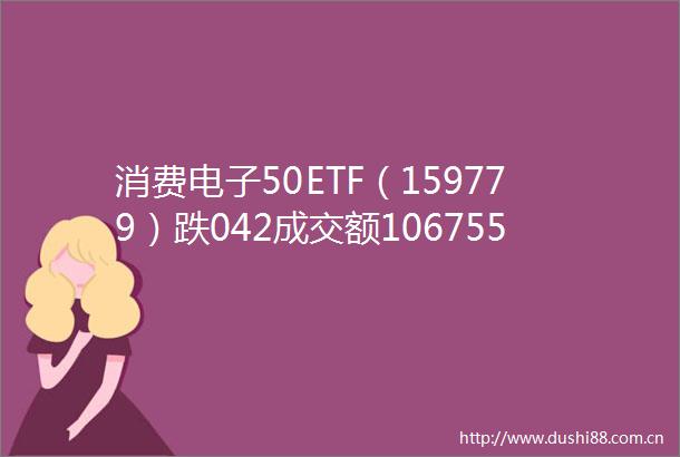 消费电子50ETF（159779）跌042成交额106755万元