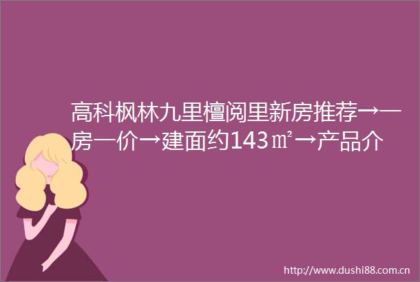 高科枫林九里檀阅里新房推荐→一房一价→建面约143㎡→产品介绍→小区配套