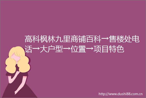 高科枫林九里商铺百科→售楼处电话→大户型→位置→项目特色