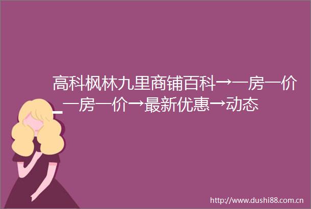 高科枫林九里商铺百科→一房一价▁一房一价→最新优惠→动态
