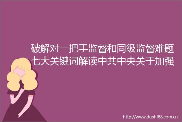 破解对一把手监督和同级监督难题七大关键词解读中央关于加强对一把手和班子监督的意见
