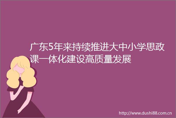 广东5年来持续推进大中小学思政课一体化建设高质量发展