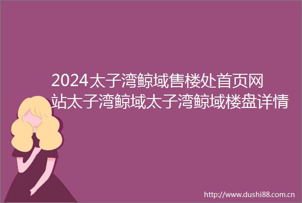2024太子湾鲸域售楼处首页网站太子湾鲸域太子湾鲸域楼盘详情价格户型