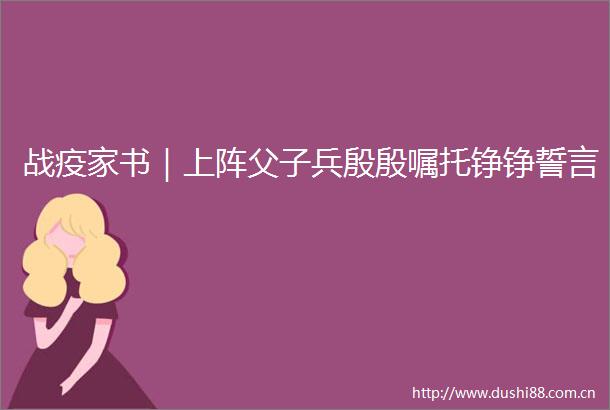 战疫家书｜上阵父子兵殷殷嘱托铮铮誓言