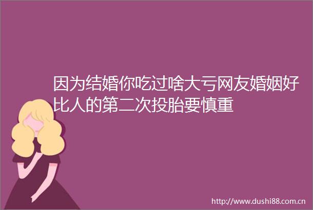 因为结婚你吃过啥大亏网友婚姻好比人的第二次投胎要慎重