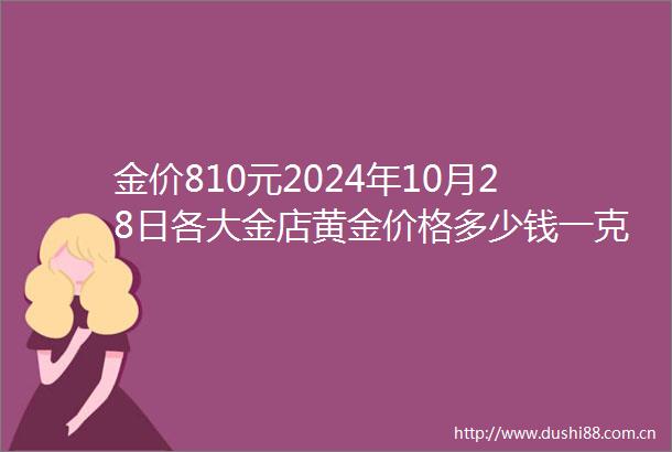 金价810元2024年10月28日各大金店黄金价格多少钱一克