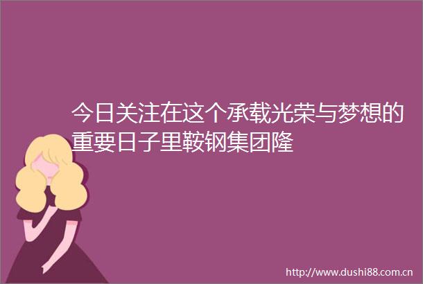 今日关注在这个承载光荣与梦想的重要日子里鞍钢集团隆