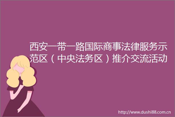 西安一带一路国际商事服务示范区（中央法务区）推介交流活动举行