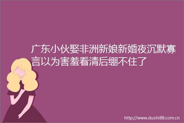 广东小伙娶非洲新娘新婚夜沉默寡言以为害羞看清后绷不住了